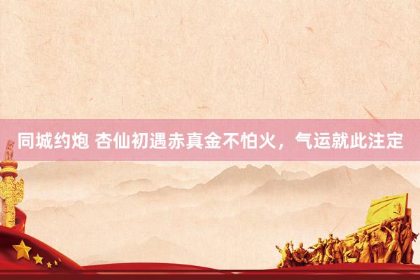 同城约炮 杏仙初遇赤真金不怕火，气运就此注定
