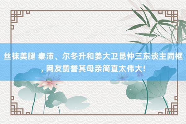 丝袜美腿 秦沛、尔冬升和姜大卫昆仲三东谈主同框， 网友赞誉其母亲简直太伟大!