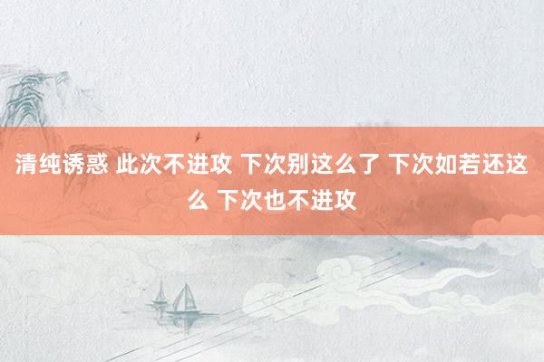 清纯诱惑 此次不进攻 下次别这么了 下次如若还这么 下次也不进攻