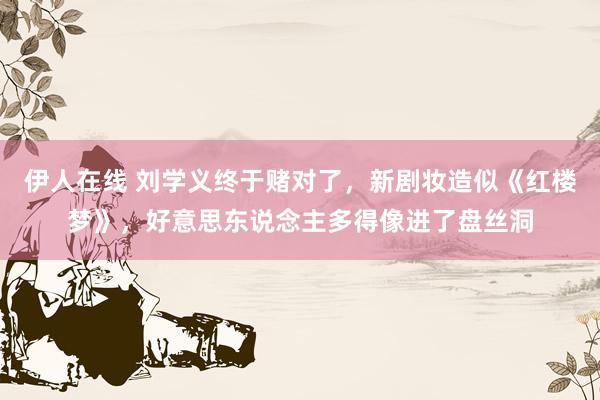 伊人在线 刘学义终于赌对了，新剧妆造似《红楼梦》，好意思东说念主多得像进了盘丝洞