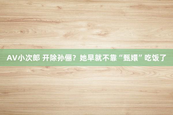 AV小次郎 开除孙俪？她早就不靠“甄嬛”吃饭了