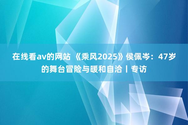 在线看av的网站 《乘风2025》侯佩岑：47岁的舞台冒险与暖和自洽丨专访