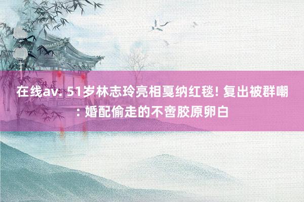 在线av. 51岁林志玲亮相戛纳红毯! 复出被群嘲: 婚配偷走的不啻胶原卵白