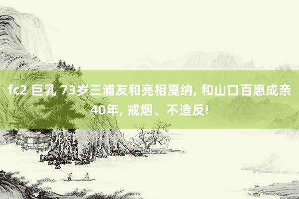 fc2 巨乳 73岁三浦友和亮相戛纳， 和山口百惠成亲40年， 戒烟、不造反!