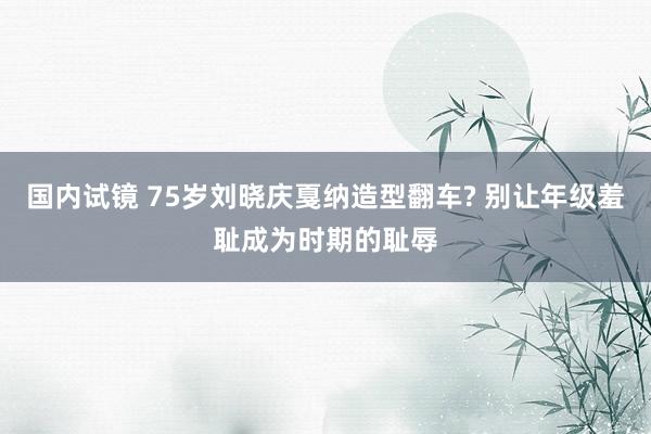 国内试镜 75岁刘晓庆戛纳造型翻车? 别让年级羞耻成为时期的耻辱