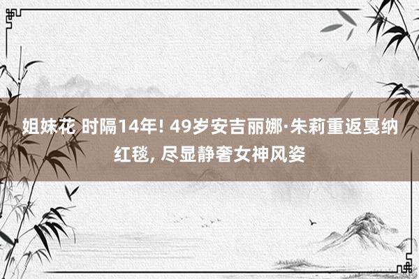 姐妹花 时隔14年! 49岁安吉丽娜·朱莉重返戛纳红毯， 尽显静奢女神风姿