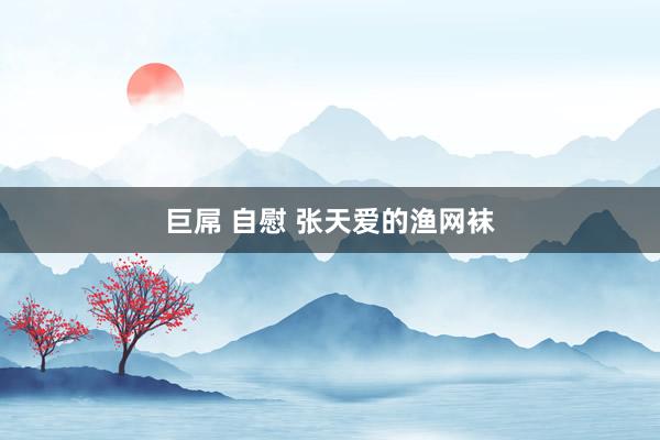 巨屌 自慰 张天爱的渔网袜