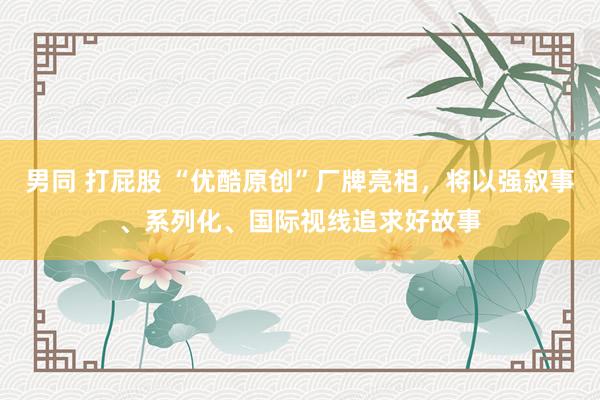 男同 打屁股 “优酷原创”厂牌亮相，将以强叙事、系列化、国际视线追求好故事