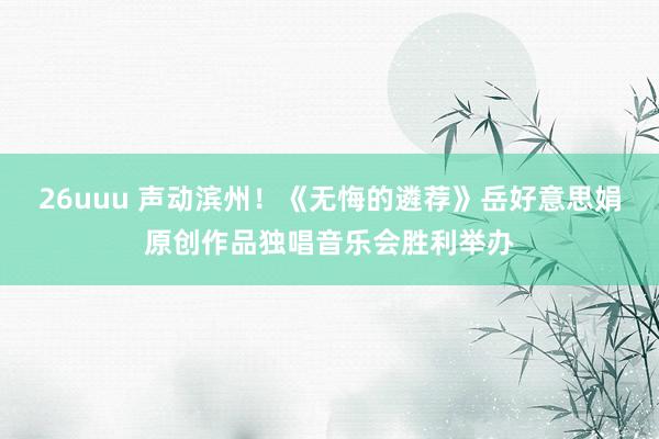 26uuu 声动滨州！《无悔的遴荐》岳好意思娟原创作品独唱音乐会胜利举办
