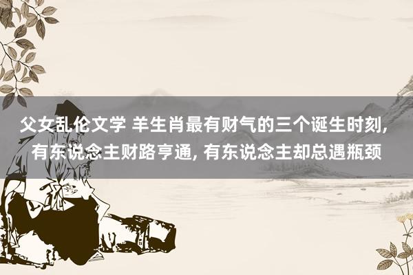 父女乱伦文学 羊生肖最有财气的三个诞生时刻， 有东说念主财路亨通， 有东说念主却总遇瓶颈
