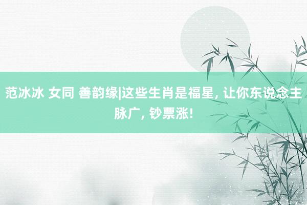 范冰冰 女同 善韵缘|这些生肖是福星， 让你东说念主脉广， 钞票涨!