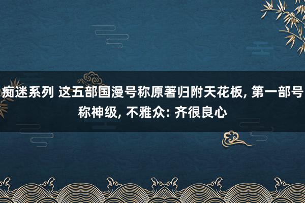 痴迷系列 这五部国漫号称原著归附天花板， 第一部号称神级， 不雅众: 齐很良心