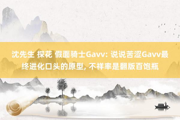 沈先生 探花 假面骑士Gavv: 说说苦涩Gavv最终进化口头的原型， 不祥率是翻版百饱瓶
