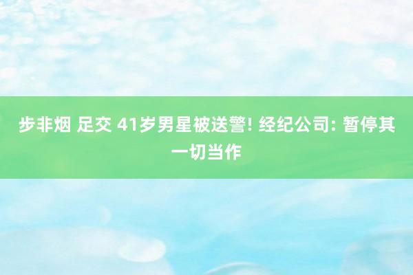 步非烟 足交 41岁男星被送警! 经纪公司: 暂停其一切当作