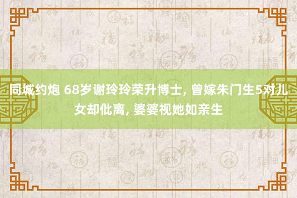 同城约炮 68岁谢玲玲荣升博士， 曾嫁朱门生5对儿女却仳离， 婆婆视她如亲生