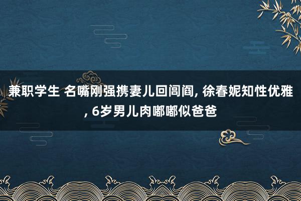 兼职学生 名嘴刚强携妻儿回闾阎， 徐春妮知性优雅， 6岁男儿肉嘟嘟似爸爸