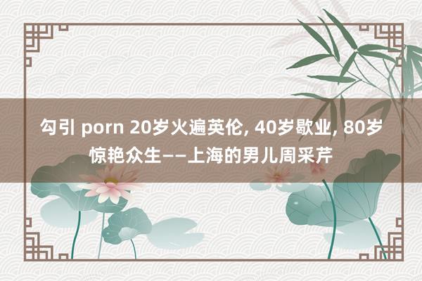 勾引 porn 20岁火遍英伦， 40岁歇业， 80岁惊艳众生——上海的男儿周采芹