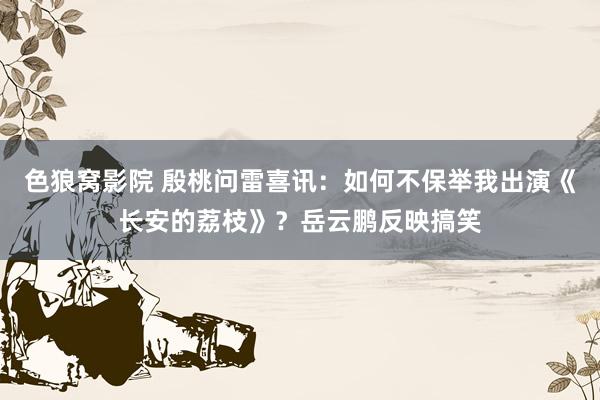 色狼窝影院 殷桃问雷喜讯：如何不保举我出演《长安的荔枝》？岳云鹏反映搞笑