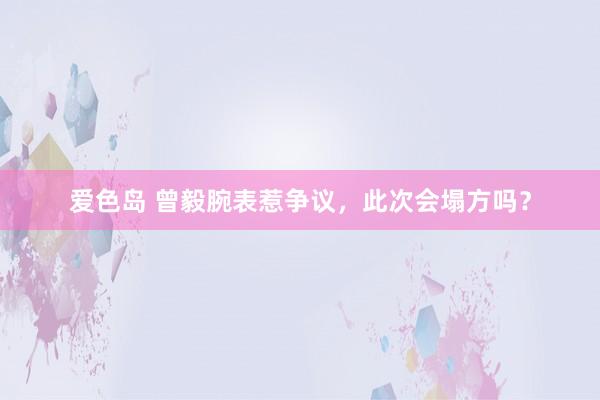 爱色岛 曾毅腕表惹争议，此次会塌方吗？