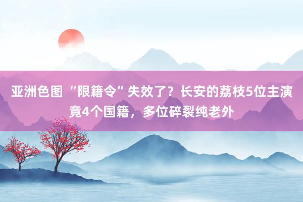 亚洲色图 “限籍令”失效了？长安的荔枝5位主演竟4个国籍，多位碎裂纯老外