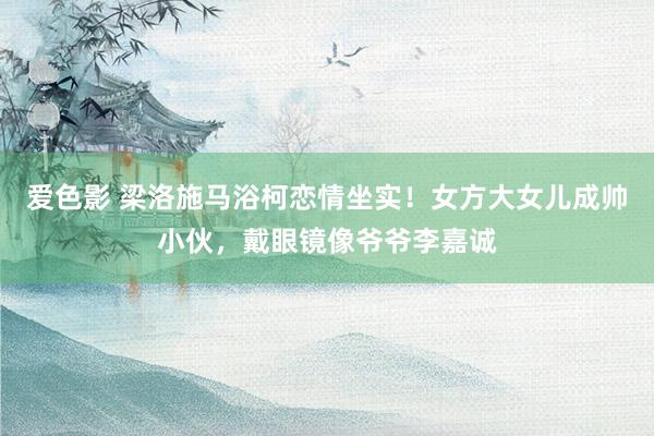 爱色影 梁洛施马浴柯恋情坐实！女方大女儿成帅小伙，戴眼镜像爷爷李嘉诚