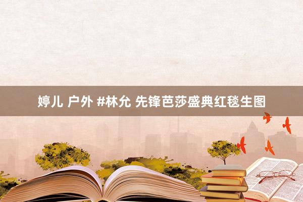 婷儿 户外 #林允 先锋芭莎盛典红毯生图