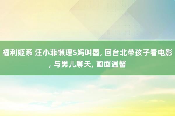 福利姬系 汪小菲懒理S妈叫嚣， 回台北带孩子看电影， 与男儿聊天， 画面温馨