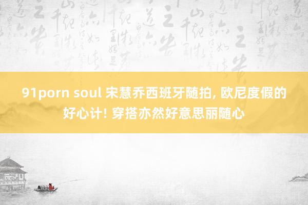 91porn soul 宋慧乔西班牙随拍， 欧尼度假的好心计! 穿搭亦然好意思丽随心