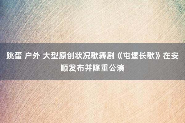 跳蛋 户外 大型原创状况歌舞剧《屯堡长歌》在安顺发布并隆重公演